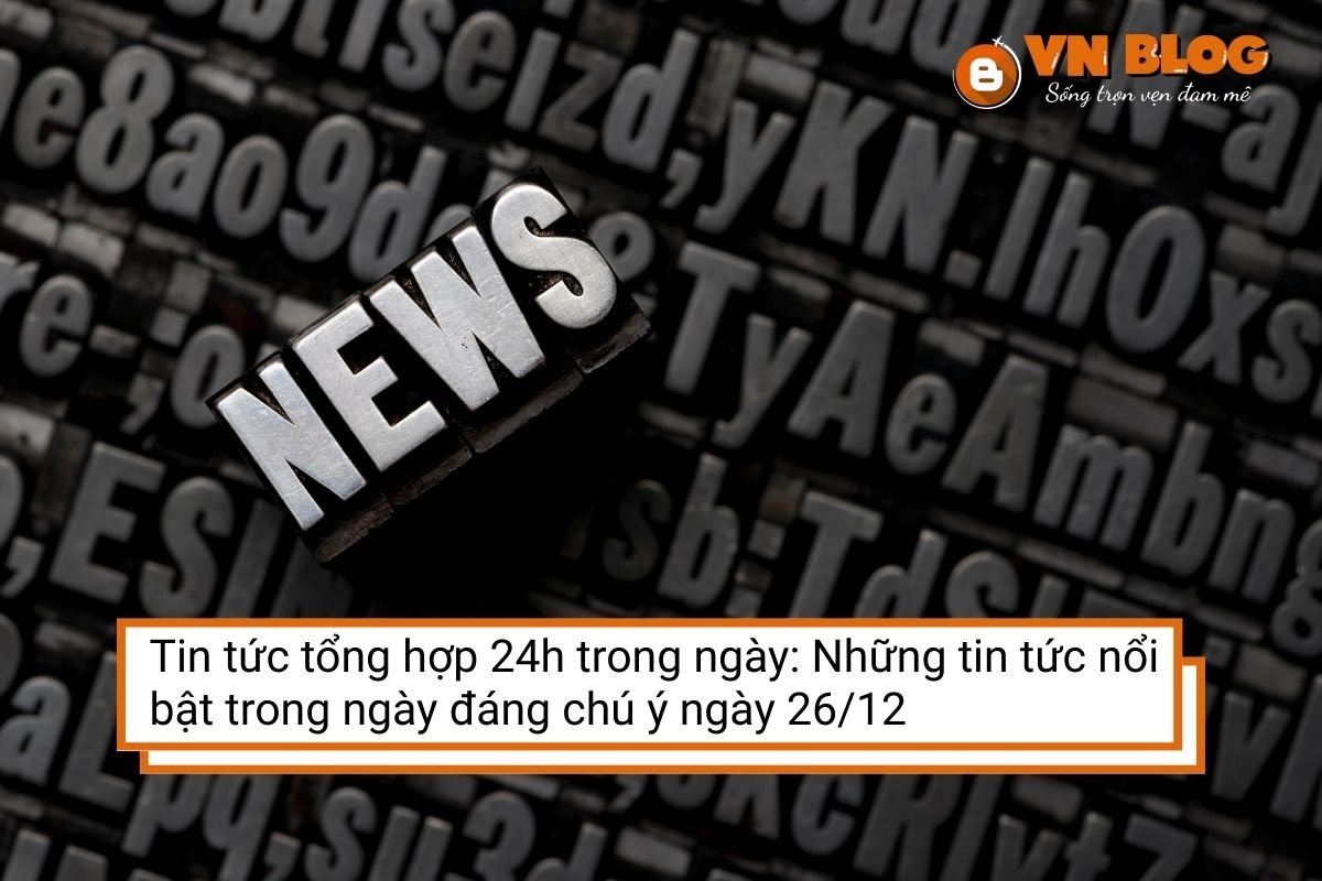 Tin tức tổng hợp 24h trong ngày: Những tin tức nổi bật đáng chú ý ngày 26/12